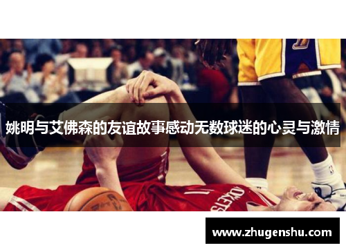 姚明与艾佛森的友谊故事感动无数球迷的心灵与激情